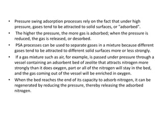 • Pressure swing adsorption processes rely on the fact that under high
pressure, gases tend to be attracted to solid surfaces, or "adsorbed".
• The higher the pressure, the more gas is adsorbed; when the pressure is
reduced, the gas is released, or desorbed.
• PSA processes can be used to separate gases in a mixture because different
gases tend to be attracted to different solid surfaces more or less strongly.
• If a gas mixture such as air, for example, is passed under pressure through a
vessel containing an adsorbent bed of zeolite that attracts nitrogen more
strongly than it does oxygen, part or all of the nitrogen will stay in the bed,
and the gas coming out of the vessel will be enriched in oxygen.
• When the bed reaches the end of its capacity to adsorb nitrogen, it can be
regenerated by reducing the pressure, thereby releasing the adsorbed
nitrogen.
 