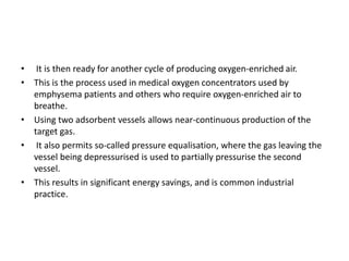 • It is then ready for another cycle of producing oxygen-enriched air.
• This is the process used in medical oxygen concentrators used by
emphysema patients and others who require oxygen-enriched air to
breathe.
• Using two adsorbent vessels allows near-continuous production of the
target gas.
• It also permits so-called pressure equalisation, where the gas leaving the
vessel being depressurised is used to partially pressurise the second
vessel.
• This results in significant energy savings, and is common industrial
practice.
 