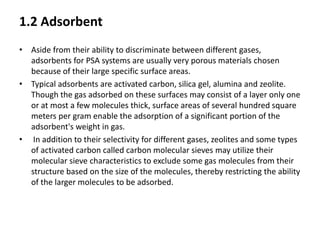 1.2 Adsorbent
• Aside from their ability to discriminate between different gases,
adsorbents for PSA systems are usually very porous materials chosen
because of their large specific surface areas.
• Typical adsorbents are activated carbon, silica gel, alumina and zeolite.
Though the gas adsorbed on these surfaces may consist of a layer only one
or at most a few molecules thick, surface areas of several hundred square
meters per gram enable the adsorption of a significant portion of the
adsorbent's weight in gas.
• In addition to their selectivity for different gases, zeolites and some types
of activated carbon called carbon molecular sieves may utilize their
molecular sieve characteristics to exclude some gas molecules from their
structure based on the size of the molecules, thereby restricting the ability
of the larger molecules to be adsorbed.
 