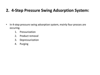 2. 4-Step Pressure Swing Adsorption System:
• In 4-step pressure swing adsorption system, mainly four prosses are
occuring.
1. Pressurization
2. Product removal
3. Depressurization
4. Purging
 