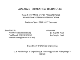 ADVANCE SEPARATION TECHNIQUES
Department Of Chemical Engineering
G.H. Patel College of Engineering & Technology Vallabh Vidhyanagar –
388120
Topic: 4-STEP AND 6-STEP OF PRESSURE SWING
ADSORPTION SYSTEM AND ITS APPLICATION
Academic Year – 2015-16, 2th Semester
Submitted By:
Patel Rishi (130110105035)
Patel Ronak (130110105036)
Patel Vrushang (130110105037)
GUIDED BY
Dr. Tejal M. Patel
Prof. Arpita Patel
 