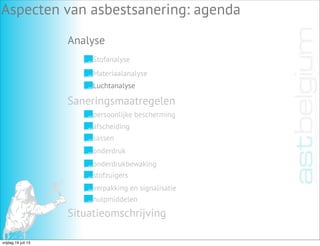 Analyse
Aspecten van asbestsanering: agenda
Stofanalyse
Materiaalanalyse
Luchtanalyse
Saneringsmaatregelen
Situatieomschrijving
persoonlijke bescherming
afscheiding
sassen
onderdruk
onderdrukbewaking
stofzuigers
verpakking en signalisatie
hulpmiddelen
vrijdag 19 juli 13
 