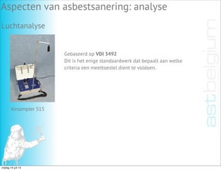 Luchtanalyse
Aspecten van asbestsanering: analyse
Gebaseerd op VDI 3492
Dit is het enige standaardwerk dat bepaalt aan welke
criteria een meettoestel dient te voldoen.
Airsampler S15
vrijdag 19 juli 13
 