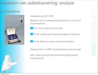 Luchtanalyse
Aspecten van asbestsanering: analyse
Gebaseerd op VDI 3492
Bepalen van de asbestvezelconcentratie in de lucht
binnenskamers
om de nodige saneringsmaatregelen te bepalen
om de effecten na de sanering te bepalen
Determinatie via REM (rasterelektronenmicroscoop)
VDI is door de WHO (World Health Organisation)
overgenomen
om in een bestand op te slaan
vrijdag 19 juli 13
 