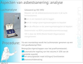 Luchtanalyse
Aspecten van asbestsanering: analyse
Gebaseerd op VDI 3492
Bepalen van de asbestvezelconcentratie in de lucht
binnenskamers
om in een bestand vast te leggen
om de nodige saneringsmaatregelen te bepalen
om de effecten na de saneringsmaatregelen te bepalen
Determinatie via REM (rasterelektronenmicroscoop)
VDI is door de WHO (World Health Organisation)
overgenomen
Procedure: Via een monsterkop wordt het luchtmonster genomen op een
met goudbedampt ﬁlter.
Belangrijke eigenschappen voor het proefnametoestel:
automatische regeling van het volume (± 10% van de
ingestelde waarde)
het aanzuigtoestel moet trillingvrij functioneren
drukverschilbewaking
vrijdag 19 juli 13
 