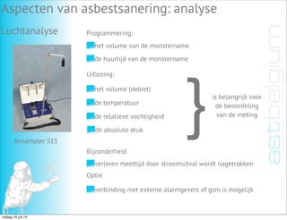 Luchtanalyse
Aspecten van asbestsanering: analyse
Programmering:
Airsampler S15
het volume van de monstername
de huurtijd van de monstername
Uitlezing:
het volume (debiet)
de temperatuur
de relatieve vochtigheid
de absolute druk
}is belangrijk voor
de beoordeling
van de meting
Bijzonderheid
Optie
verloren meettijd door stroomuitval wordt nagetrokken
verbinding met externe alarmgevers of gsm is mogelijk
vrijdag 19 juli 13
 