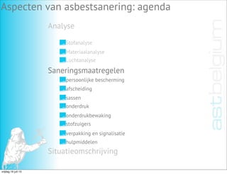 Analyse
Aspecten van asbestsanering: agenda
Stofanalyse
Materiaalanalyse
Luchtanalyse
Saneringsmaatregelen
Situatieomschrijving
persoonlijke bescherming
afscheiding
sassen
onderdruk
onderdrukbewaking
stofzuigers
verpakking en signalisatie
hulpmiddelen
vrijdag 19 juli 13
 