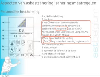 Aspecten van asbestsanering: saneringsmaatregelen
Persoonlijke bescherming
1 artikelomschrijving
2 fabrikant
3 het CE-kenteken documenteert de
overeenstemming van de persoonlijke
bescherming categorie III van de ANCCP,
Agenzia Nationale Certiﬁcatione Compenti, Via
Ronbon 11, I-20134 Milano
4 Type 5: partikeldichte kleding
Type 6: begrensde bescherming tegen nevels
van chemische stoffen
5 maatsymbool
6 noodzaak de informatie te lezen
7 anti-statisch symbool
8 internationale onderhoudssymbolen
vrijdag 19 juli 13
 