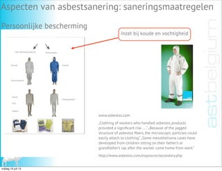 Voor éénmalig gebruik Herbruikbaar
Overall Overall
Overschoenen
Hemd
Ondergoedset
Slip
Sokken
Inzet bij koude en vochtigheid
www.asbestos.com
„Clothing of workers who handled asbestos products
provided a signiﬁcant risk ... .“„Because of the jagged
structure of asbestos ﬁbers, the microscopic particles could
easily attach to clothing.“„Some mesothelioma cases have
developed from children sitting on their father’s or
grandfather’s lap after the worker came home from work.“
http://www.asbestos.com/exposure/secondary.php
Aspecten van asbestsanering: saneringsmaatregelen
Persoonlijke bescherming
vrijdag 19 juli 13
 