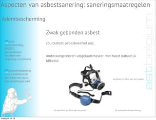 Aspecten van asbestsanering: saneringsmaatregelen
Adembescherming
Zwak gebonden asbest
spuitasbest, asbestweefsel enz.
motoraangedreven volgelaatsmasker met haast natuurlijk
blikveld
ventilator en ﬁlter aan het masker
of: ventilator en ﬁlter aan de gordel of: externe luchtvoorziening
Vizier
overeenkomstig
BS2092,
polycarbonaat,
verzekert een
nagenoeg vrij blikveld
Silikonenafdichting
is zo ontwikkeld dat
een maat voor quasi
alle gelaatstypes past
vrijdag 19 juli 13
 