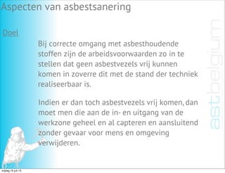 Aspecten van asbestsanering
Doel
Bij correcte omgang met asbesthoudende
stoffen zijn de arbeidsvoorwaarden zo in te
stellen dat geen asbestvezels vrij kunnen
komen in zoverre dit met de stand der techniek
realiseerbaar is.
Indien er dan toch asbestvezels vrij komen, dan
moet men die aan de in- en uitgang van de
werkzone geheel en al capteren en aansluitend
zonder gevaar voor mens en omgeving
verwijderen.
vrijdag 19 juli 13
 