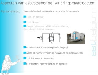 Aspecten van asbestsanering: saneringsmaatregelen
Personensas: alternatief mobiel sas op wielen voor inzet in het terrein
3 tot 5 m opbouw
3 tot 5 kamers
diverse opties zoals elektrische verwarming,
airco, chemisch toilet enzomeer
bijzonderheid: autonoom systeem mogelijk
water- en ruimteverwarming via WEBASTO-dieselsysteem
220 liter watervoorraadtank
boordbatterij voor verlichting en pompen
vrijdag 19 juli 13
 