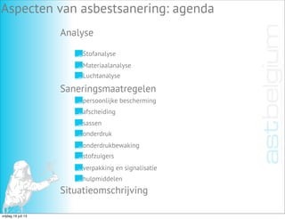 Analyse
Aspecten van asbestsanering: agenda
Stofanalyse
Materiaalanalyse
Luchtanalyse
Saneringsmaatregelen
Situatieomschrijving
persoonlijke bescherming
afscheiding
sassen
onderdruk
onderdrukbewaking
stofzuigers
verpakking en signalisatie
hulpmiddelen
vrijdag 19 juli 13
 
