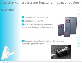 Aspecten van asbestsanering: saneringsmaatregelen
Onderdruk
Luchtwissel = 8 - 10 keer / uur
Onderdruk = 15 - 20 Pa
Gerichte luchtgeleiding teneinde de
gehele saneringszone te doorstromen
Rookgenerator om luchtwissels en dichtheid van
de aftenting te controleren
vrijdag 19 juli 13
 