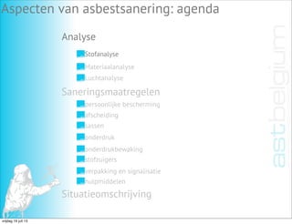 Analyse
Aspecten van asbestsanering: agenda
Stofanalyse
Materiaalanalyse
Luchtanalyse
Saneringsmaatregelen
Situatieomschrijving
persoonlijke bescherming
afscheiding
sassen
onderdruk
onderdrukbewaking
stofzuigers
verpakking en signalisatie
hulpmiddelen
vrijdag 19 juli 13
 