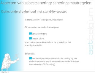 Aspecten van asbestsanering: saneringsmaatregelen
Optie: onderdrukbehoud met stand-by-toestel
Is standaard in Frankrijk en Zwitserland
vervuilde ﬁlters
toestel uitval
Bij onvoldoende onderdruk wegens
start het onderdruktoestel via de schakelbox het
standby-toestel in.
Belangrijk:
met behulp van de automatische sturing op het
onderdruktoestel wordt de maximale onderdruk niet
overschreden (SRE-sturing)
vrijdag 19 juli 13
 