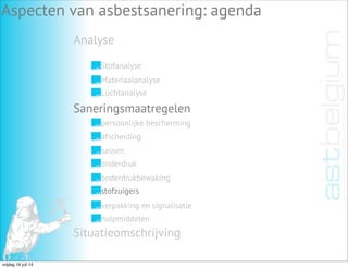 Analyse
Aspecten van asbestsanering: agenda
Stofanalyse
Materiaalanalyse
Luchtanalyse
Saneringsmaatregelen
Situatieomschrijving
persoonlijke bescherming
afscheiding
sassen
onderdruk
onderdrukbewaking
stofzuigers
verpakking en signalisatie
hulpmiddelen
vrijdag 19 juli 13
 