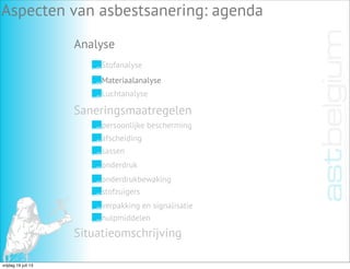 Analyse
Aspecten van asbestsanering: agenda
Stofanalyse
Materiaalanalyse
Luchtanalyse
Saneringsmaatregelen
Situatieomschrijving
persoonlijke bescherming
afscheiding
sassen
onderdruk
onderdrukbewaking
stofzuigers
verpakking en signalisatie
hulpmiddelen
vrijdag 19 juli 13
 