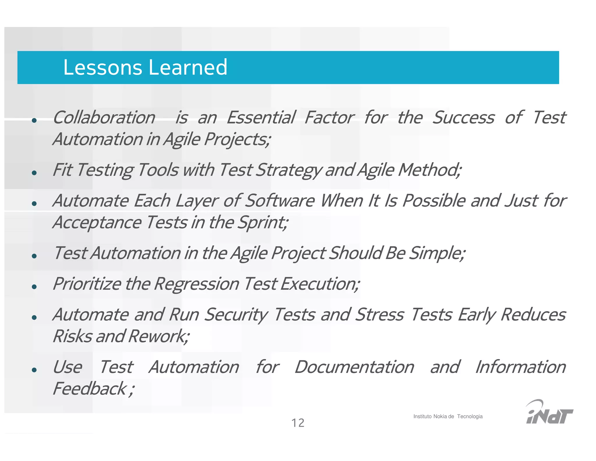 Lessons Learned

Collaboration is an Essential Factor for the Success of Test
Automation in Agile Projects;
Fit Testing Tools with Test Strategy and Agile Method;
Automate Each Layer of Software When It Is Possible and Just for
Acceptance Tests in the Sprint;
Test Automation in the Agile Project Should Be Simple;
Prioritize the Regression Test Execution;
Automate and Run Security Tests and Stress Tests Early Reduces
Risks and Rework;
Use Test Automation for Documentation and Information
Feedback ;
                                                     Instituto Nokia de Tecnologia
                                     12
                           Nokia Internal Use Only
 