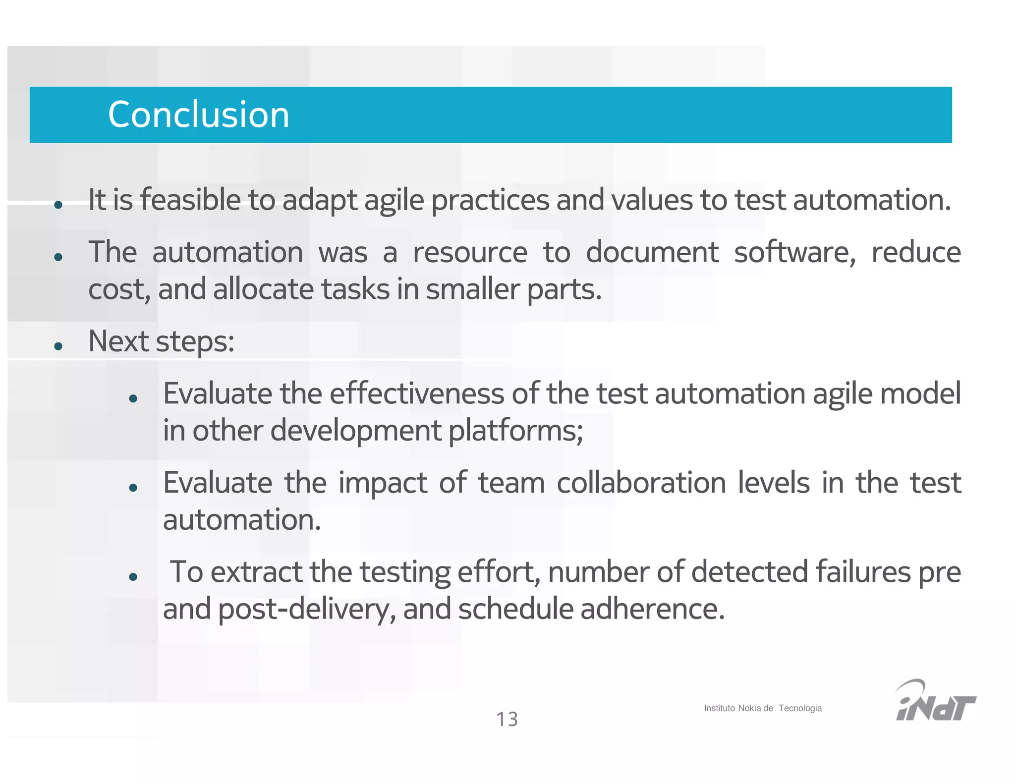 Conclusion

It is feasible to adapt agile practices and values to test automation.
The automation was a resource to document software, reduce
cost, and allocate tasks in smaller parts.
Next steps:
      Evaluate the effectiveness of the test automation agile model
      in other development platforms;
      Evaluate the impact of team collaboration levels in the test
      automation.
      To extract the testing effort, number of detected failures pre
      and post-delivery, and schedule adherence.


                                                      Instituto Nokia de Tecnologia
                                      13
                            Nokia Internal Use Only
 