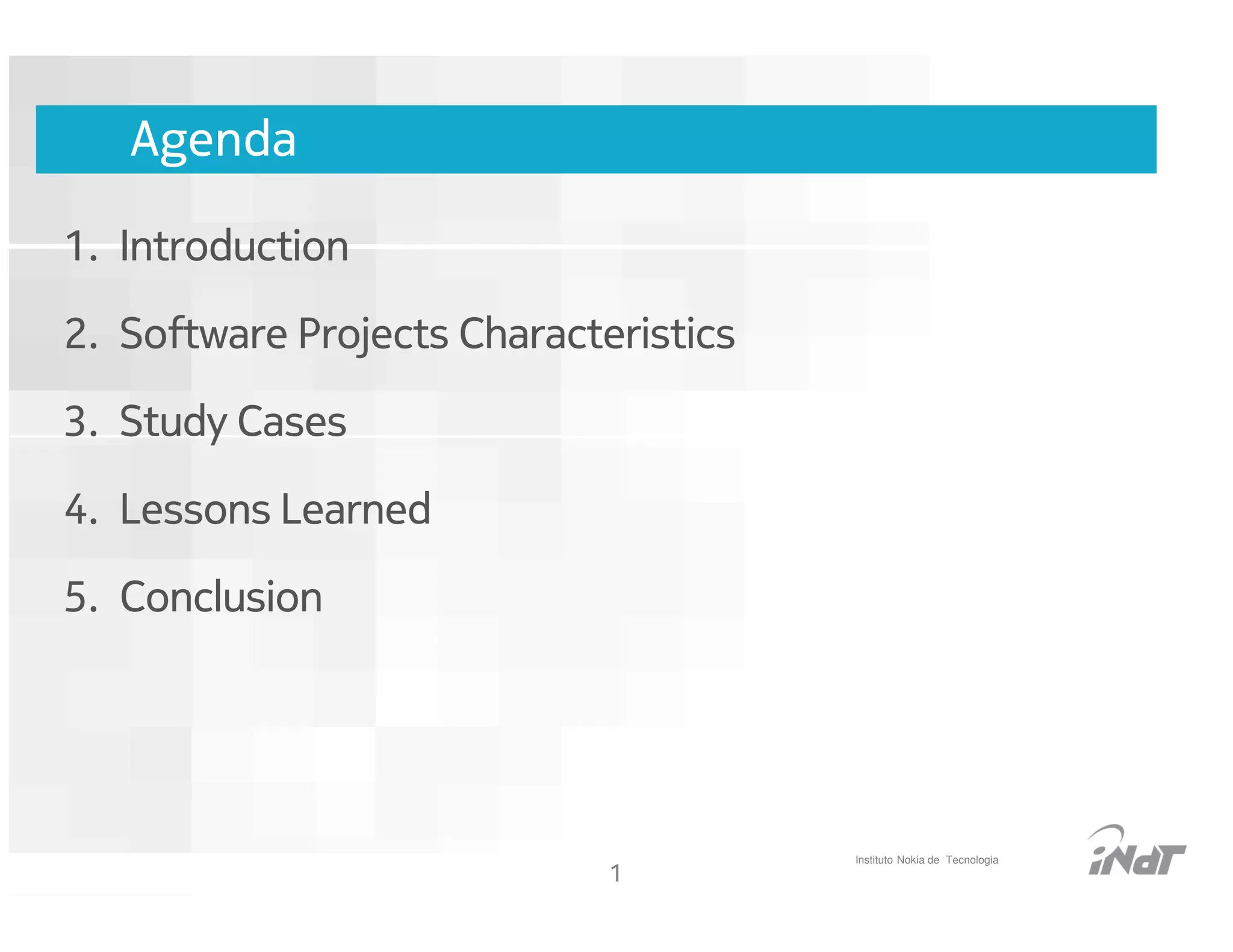 Agenda

1. Introduction

2. Software Projects Characteristics

3. Study Cases

4. Lessons Learned

5. Conclusion




                                                   Instituto Nokia de Tecnologia
                                    1
                         Nokia Internal Use Only
 