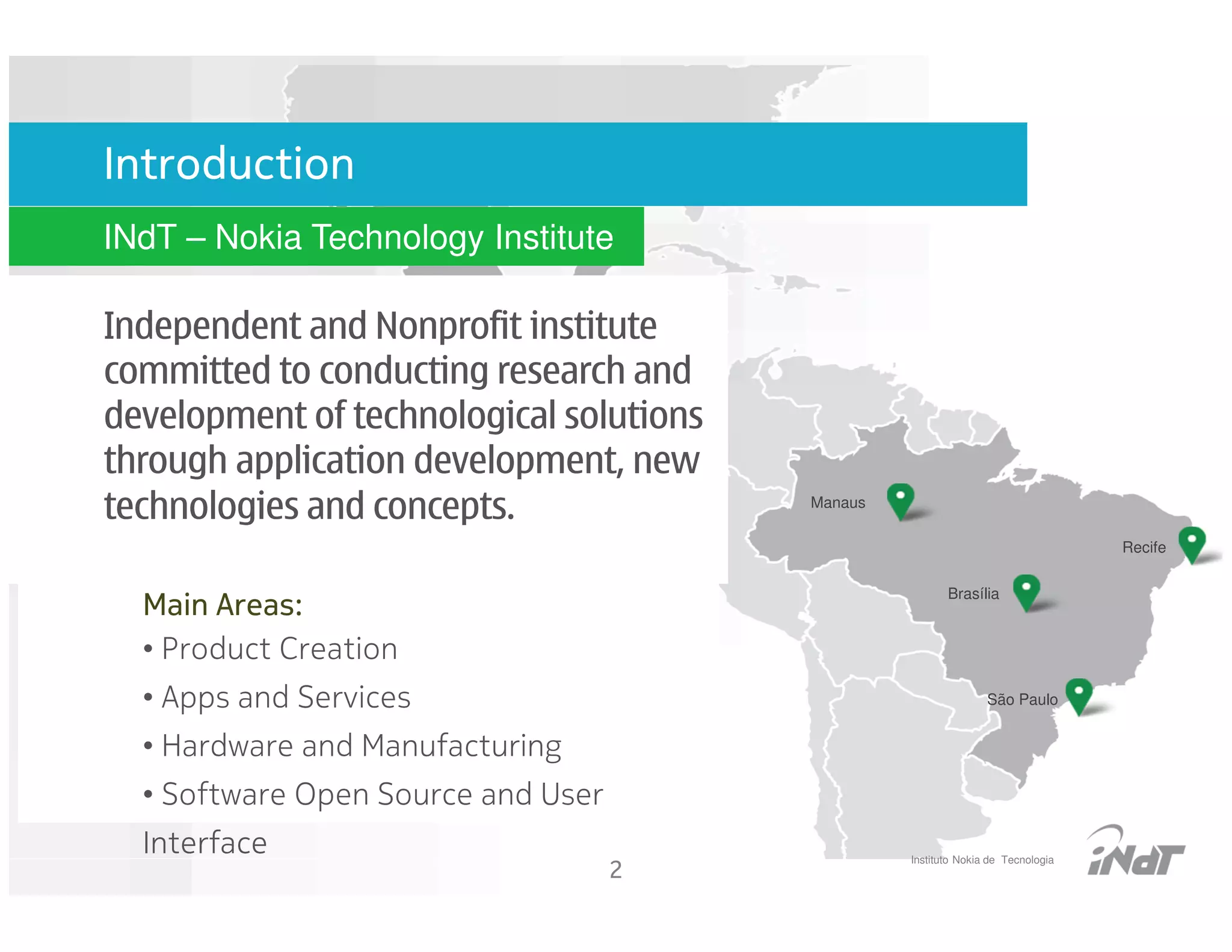 Nokia Technlogy
Introduction                        Intitute
INdT – Nokia Technology Institute

Independent and Nonprofit institute
committed to conducting research and
development of technological solutions
through application development, new
technologies and concepts.                     Manaus

                                                                                        Recife

                                                               Brasília
  Main Areas:
  • Product Creation
  • Apps and Services                                                  São Paulo


  • Hardware and Manufacturing
  • Software Open Source and User
  Interface                                             Instituto Nokia de Tecnologia
                                    2
 