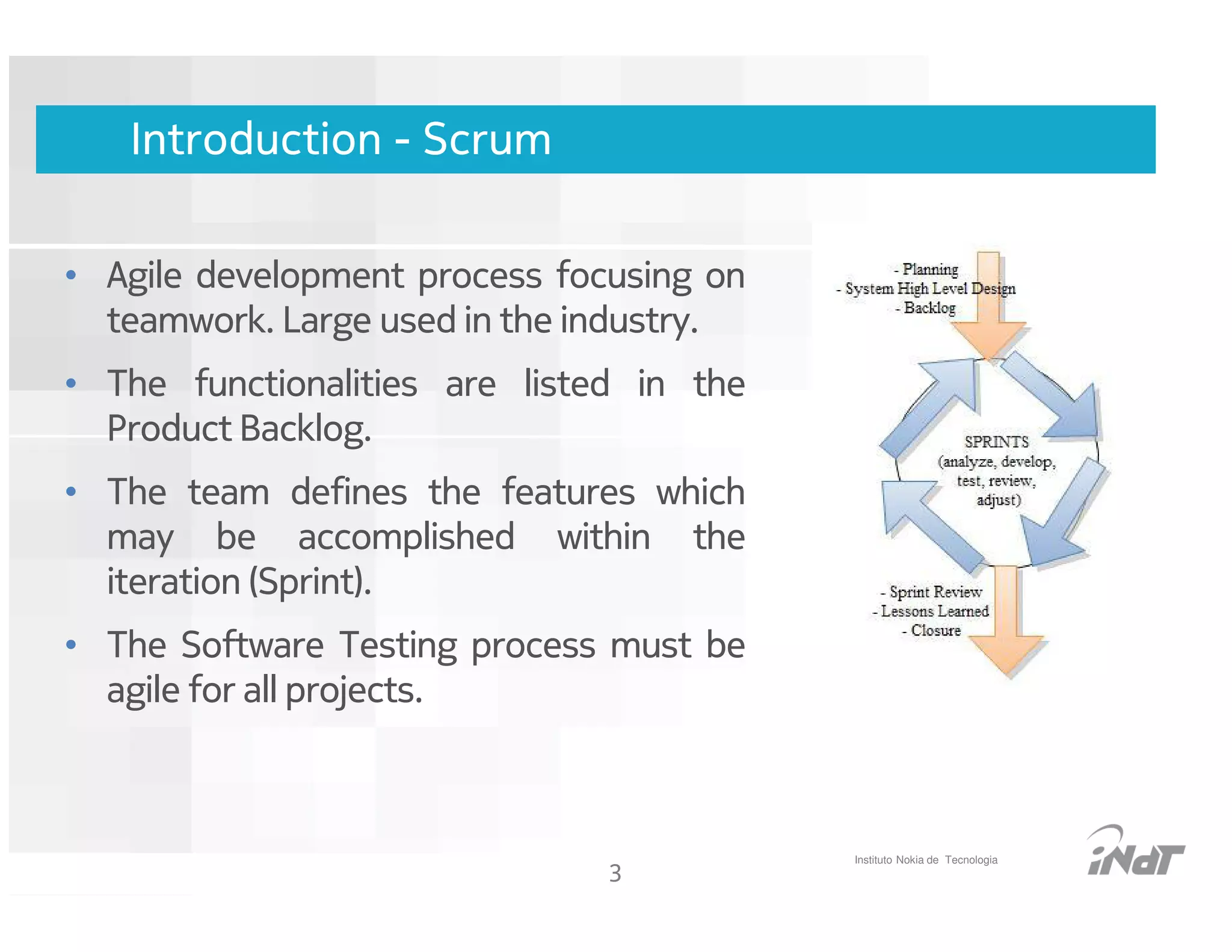 Introduction - Scrum

• Agile development process focusing on
  teamwork. Large used in the industry.
• The functionalities are listed in the
  Product Backlog.
• The team defines the features which
  may be accomplished within the
  iteration (Sprint).
• The Software Testing process must be
  agile for all projects.



                                                    Instituto Nokia de Tecnologia
                                     3
                          Nokia Internal Use Only
 