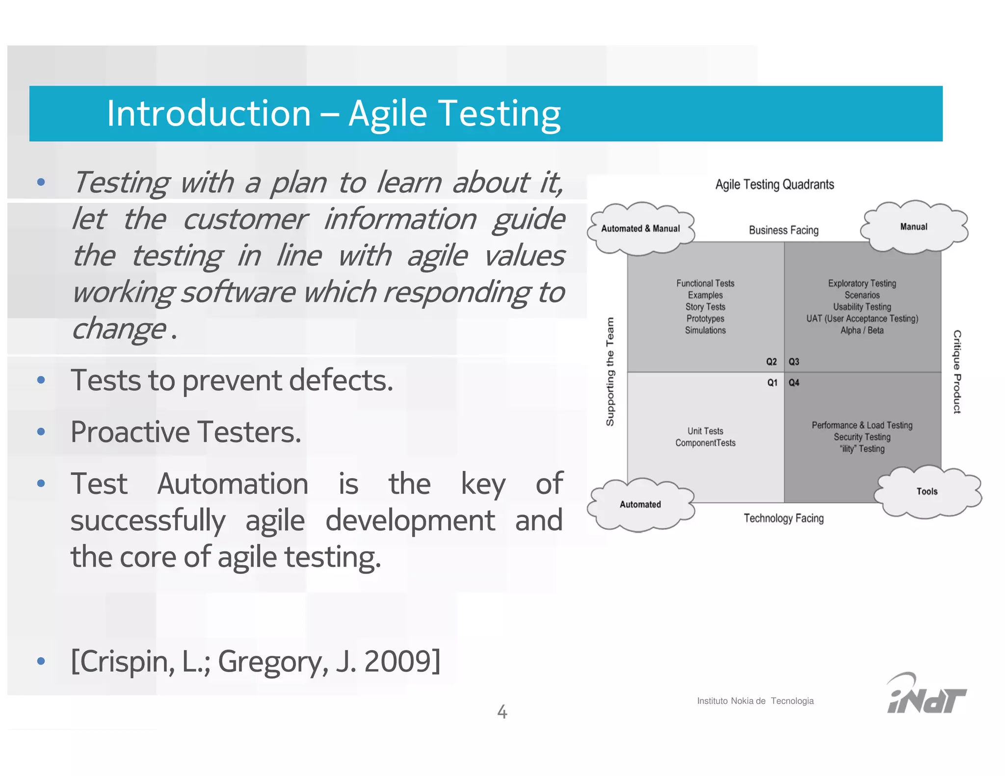 Introduction – Agile Testing
• Testing with a plan to learn about it,
  let the customer information guide
  the testing in line with agile values
  working software which responding to
  change .
• Tests to prevent defects.
• Proactive Testers.
• Test Automation is the key of
  successfully agile development and
  the core of agile testing.


• [Crispin, L.; Gregory, J. 2009]
                                                          Instituto Nokia de Tecnologia
                                           4
                                Nokia Internal Use Only
 