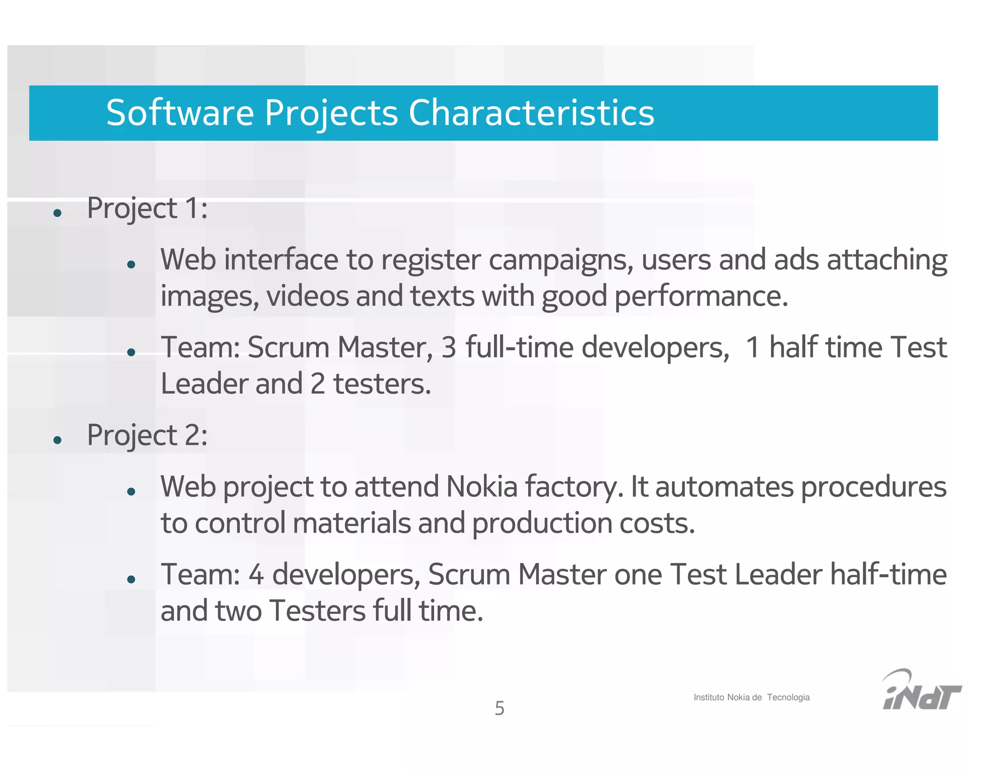 Software Projects Characteristics

Project 1:
      Web interface to register campaigns, users and ads attaching
      images, videos and texts with good performance.
      Team: Scrum Master, 3 full-time developers, 1 half time Test
      Leader and 2 testers.
Project 2:
      Web project to attend Nokia factory. It automates procedures
      to control materials and production costs.
      Team: 4 developers, Scrum Master one Test Leader half-time
      and two Testers full time.

                                                    Instituto Nokia de Tecnologia
                                     5
                          Nokia Internal Use Only
 