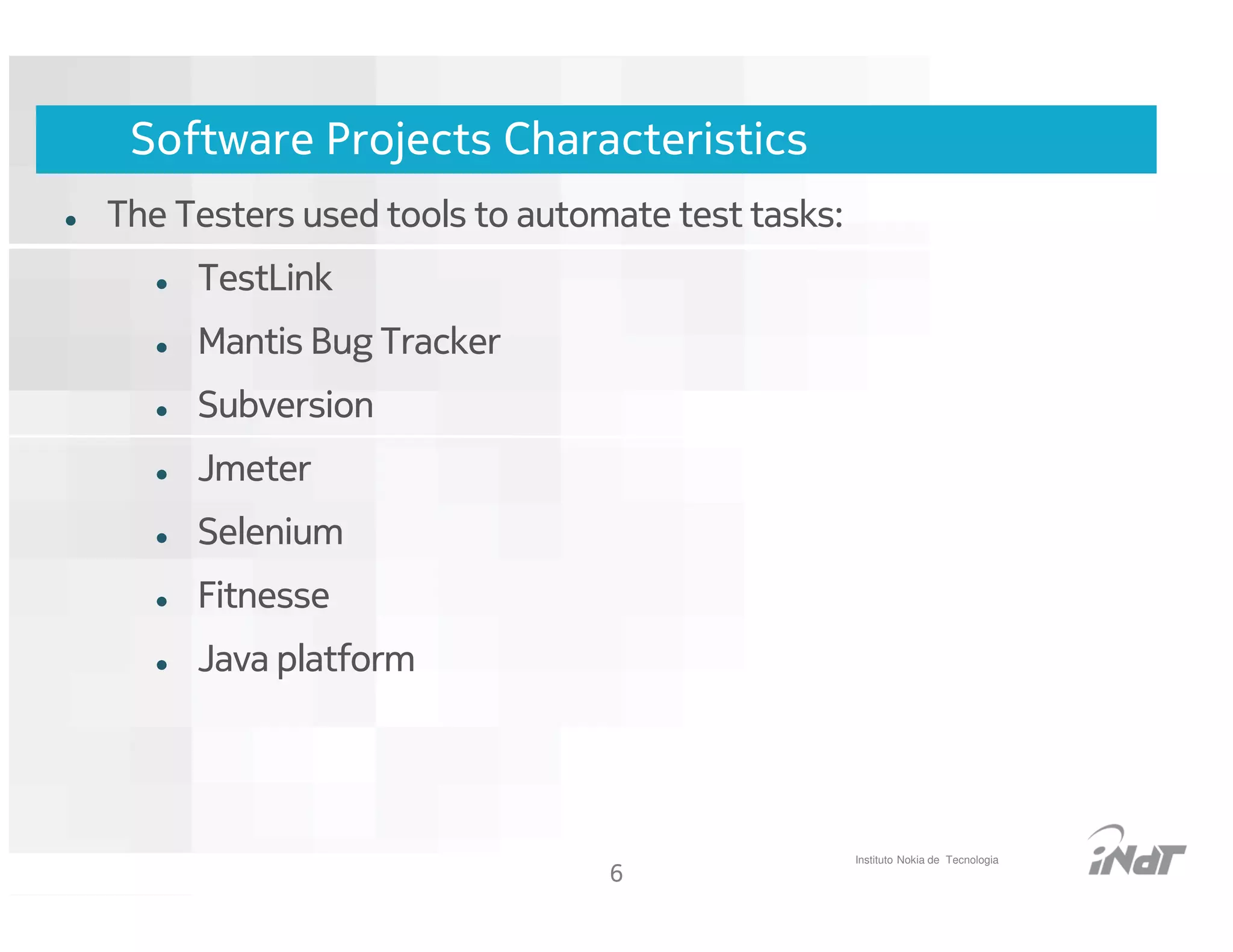 Software Projects Characteristics
The Testers used tools to automate test tasks:
     TestLink
     Mantis Bug Tracker
     Subversion
     Jmeter
     Selenium
     Fitnesse
     Java platform




                                                    Instituto Nokia de Tecnologia
                                     6
                          Nokia Internal Use Only
 