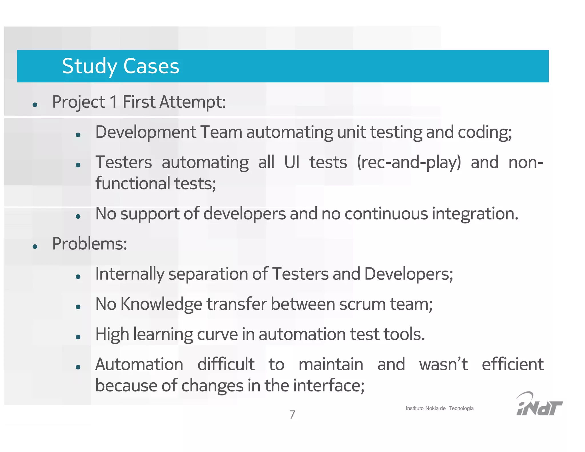 Study Cases
Project 1 First Attempt:
     Development Team automating unit testing and coding;
     Testers automating all UI tests (rec-and-play) and non-
     functional tests;
     No support of developers and no continuous integration.
Problems:
     Internally separation of Testers and Developers;
     No Knowledge transfer between scrum team;
     High learning curve in automation test tools.
     Automation difficult to maintain and wasn’t efficient
     because of changes in the interface;
                                                     Instituto Nokia de Tecnologia
                                      7
                           Nokia Internal Use Only
 