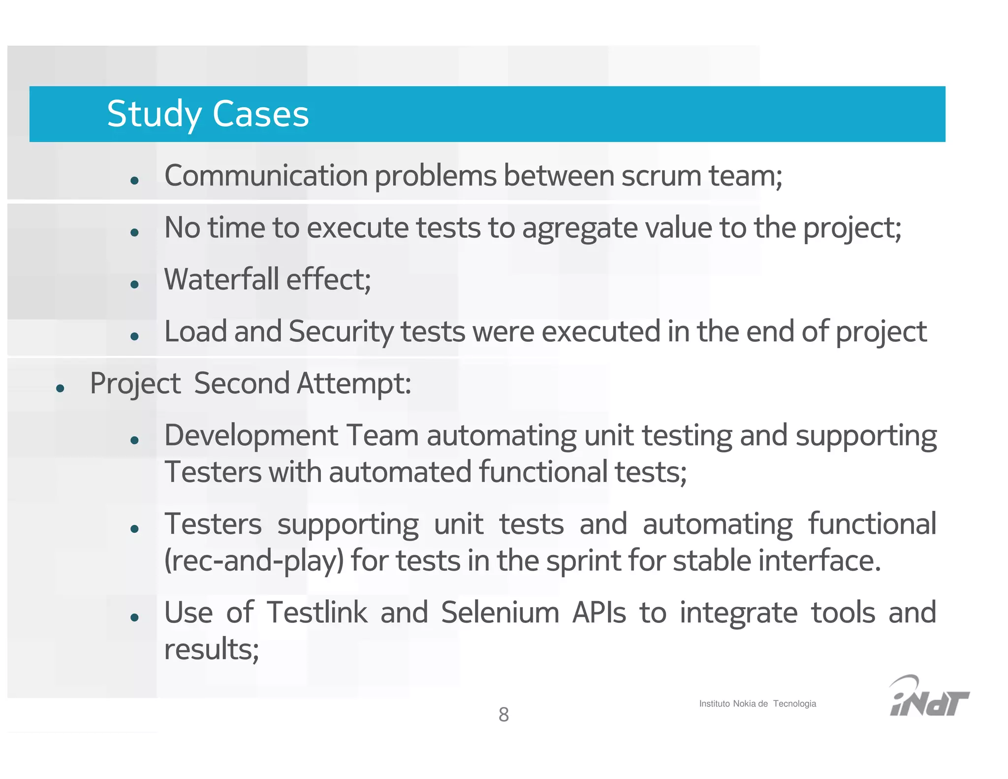 Study Cases
     Communication problems between scrum team;
     No time to execute tests to agregate value to the project;
     Waterfall effect;
     Load and Security tests were executed in the end of project
Project Second Attempt:
     Development Team automating unit testing and supporting
     Testers with automated functional tests;
     Testers supporting unit tests and automating functional
     (rec-and-play) for tests in the sprint for stable interface.
     Use of Testlink and Selenium APIs to integrate tools and
     results;
                                                    Instituto Nokia de Tecnologia
                                     8
                          Nokia Internal Use Only
 