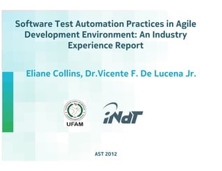 Software Test Automation Practices in Agile
  Development Environment: An Industry
            Experience Report


  Eliane Collins, Dr.Vicente F. De Lucena Jr.




                   AST 2012          Nokia Technology Institute
 