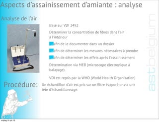 Procédure: Un échantillon d’air est pris sur un ﬁltre évaporé or via une
tête d'échantillonnage.
Aspects d’assainissement d’amiante : analyse
Analyse de l’air
Basé sur VDI 3492
Déterminer la concentration de ﬁbres dans l’air
à l’intérieur
aﬁn de le documenter dans un dossier
aﬁn de déterminer les mesures nécessaires à prendre
aﬁn de déterminer les effets après l’assainissement
Détermination via MEB (microscope électronique à
balayage)
VDI est repris par la WHO (World Health Organisation)
vrijdag 19 juli 13
 