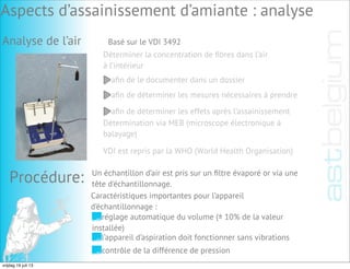 Analyse de l’air Basé sur le VDI 3492
Déterminer la concentration de ﬁbres dans l’air
à l’intérieur
aﬁn de le documenter dans un dossier
aﬁn de déterminer les mesures nécessaires à prendre
aﬁn de déterminer les effets après l’assainissement
Détermination via MEB (microscope électronique à
balayage)
VDI est repris par la WHO (World Health Organisation)
Procédure: Un échantillon d’air est pris sur un ﬁltre évaporé or via une
tête d'échantillonnage.
Caractéristiques importantes pour l’appareil
d’échantillonnage :
réglage automatique du volume (± 10% de la valeur
installée)
l’appareil d’aspiration doit fonctionner sans vibrations
contrôle de la différence de pression
Aspects d’assainissement d’amiante : analyse
vrijdag 19 juli 13
 