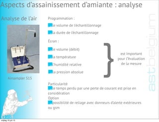 Programmation :
Airsampler S15
le volume de l'échantillonnage
la durée de l’échantillonnage
Écran :
le volume (débit)
la température
l’humidité relative
la pression absolue
} est important
pour l”évaluation
de la mesure
Particularité
Option
le temps perdu par une perte de courant est prise en
considération
possibilité de reliage avec donneurs d’alerte extérieures
ou gsm
Aspects d’assainissement d’amiante : analyse
Analyse de l’air
vrijdag 19 juli 13
 