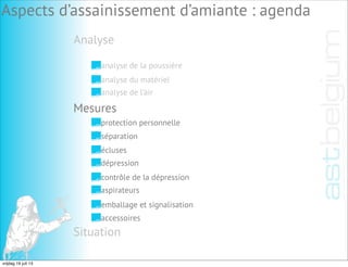 Analyse
Aspects d’assainissement d’amiante : agenda
analyse de la poussière
analyse du matériel
analyse de l’air
Mesures
Situation
protection personnelle
séparation
écluses
dépression
contrôle de la dépression
aspirateurs
emballage et signalisation
accessoires
vrijdag 19 juli 13
 