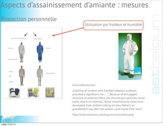 Voor éénmalig gebruik Herbruikbaar
Overall Overall
Overschoenen
Hemd
Ondergoedset
Slip
Sokken
Utilisation par froideur et humidité
www.asbestos.com
„Clothing of workers who handled asbestos products
provided a signiﬁcant risk ... .“„Because of the jagged
structure of asbestos ﬁbers, the microscopic particles could
easily attach to clothing.“„Some mesothelioma cases have
developed from children sitting on their father’s or
grandfather’s lap after the worker came home from work.“
http://www.asbestos.com/exposure/secondary.php
Protection personnelle
Aspects d’assainissement d’amiante : mesures
vrijdag 19 juli 13
 