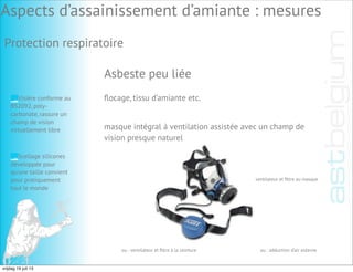 Asbeste peu liée
masque intégral à ventilation assistée avec un champ de
vision presque naturel
ventilateur et ﬁltre au masque
ou : ventilateur et ﬁltre à la ceinture ou : adduction d’air externe
Visière conforme au
BS2092, poly-
carbonate, rassure un
champ de vision
virtuellement libre
Scellage silicones
développée pour
qu’une taille convient
pour pratiquement
tout le monde
Aspects d’assainissement d’amiante : mesures
ﬂocage, tissu d’amiante etc.
Protection respiratoire
vrijdag 19 juli 13
 