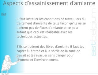 But
Il faut installer les conditions de travail lors du
traitement d’amiante de telle façon qu’ils ne se
libèrent pas de ﬁbres d’amiante et ce pour
autant que ceci est réalisable avec les
techniques actuelles.
S’ils se libèrent des ﬁbres d’amiante il faut les
capter à l’entrée et à la sortie de la zone de
travail et les évacuer sans danger pour
l’homme et l’environnement.
Aspects d’assainissement d’amiante
vrijdag 19 juli 13
 