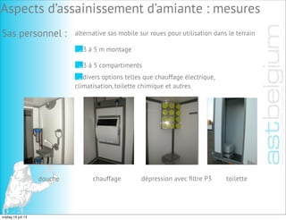 Personensas:
douche chauffage dépression avec ﬁltre P3 toilette
Aspects d’assainissement d’amiante : mesures
Sas personnel : alternative sas mobile sur roues pour utilisation dans le terrain
3 à 5 m montage
3 à 5 compartiments
divers options telles que chauffage électrique,
climatisation, toilette chimique et autres
vrijdag 19 juli 13
 