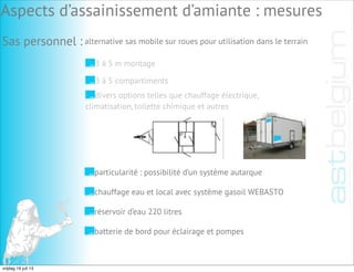 particularité : possibilité d’un système autarque
chauffage eau et local avec système gasoil WEBASTO
réservoir d’eau 220 litres
batterie de bord pour éclairage et pompes
Aspects d’assainissement d’amiante : mesures
Sas personnel : alternative sas mobile sur roues pour utilisation dans le terrain
3 à 5 m montage
3 à 5 compartiments
divers options telles que chauffage électrique,
climatisation, toilette chimique et autres
vrijdag 19 juli 13
 