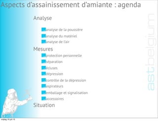 Analyse
Aspects d’assainissement d’amiante : agenda
analyse de la poussière
analyse du matériel
analyse de l’air
Mesures
Situation
protection personnelle
séparation
écluses
dépression
contrôle de la dépression
aspirateurs
emballage et signalisation
accessoires
vrijdag 19 juli 13
 