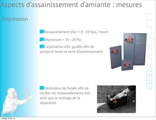 Dépression
Renouvellement d’air = 8 - 10 fois / heure
Dépression = 15 - 20 Pa
Canalisation d’air guidée aﬁn de
parcourir toute la zone d’assainissement
Générateur de fumée aﬁn de
vériﬁer les renouvellements d’air
ainsi que le scellage de la
séparation
Aspects d’assainissement d’amiante : mesures
vrijdag 19 juli 13
 