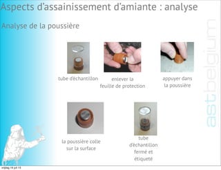 Analyse de la poussière
tube d’échantillon enlever la
feuille de protection
appuyer dans
la poussière
la poussière colle
sur la surface
tube
d’échantillon
fermé et
étiqueté
Aspects d’assainissement d’amiante : analyse
vrijdag 19 juli 13
 