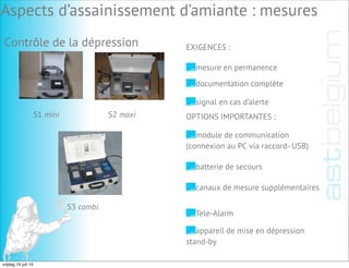 Contrôle de la dépression
mesure en permanence
EXIGENCES :
documentation complète
signal en cas d’alerte
OPTIONS IMPORTANTES :
module de communication
(connexion au PC via raccord- USB)
batterie de secours
canaux de mesure supplémentaires
Tele-Alarm
appareil de mise en dépression
stand-by
S1 mini S2 maxi
S3 combi
Aspects d’assainissement d’amiante : mesures
vrijdag 19 juli 13
 