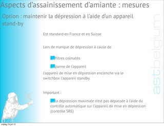 Option : maintenir la dépression à l’aide d’un appareil
stand-by
Est standard en France et en Suisse
ﬁltres colmatés
panne de l’appareil
Lors de manque de dépression à cause de
l’appareil de mise en dépression enclenche via le
switchbox l’appareil standby.
Important :
la dépression maximale n’est pas dépassée à l’aide du
contrôle automatique sur l’appareil de mise en dépression
(contrôle SRE)
Aspects d’assainissement d’amiante : mesures
vrijdag 19 juli 13
 
