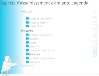 Analyse
Aspects d’assainissement d’amiante : agenda
analyse de la poussière
analyse du matériel
analyse de l’air
Mesures
Situation
protection personnelle
séparation
écluses
dépression
contrôle de la dépression
aspirateurs
emballage et signalisation
accessoires
vrijdag 19 juli 13
 