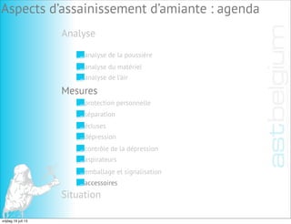 Analyse
Aspects d’assainissement d’amiante : agenda
analyse de la poussière
analyse du matériel
analyse de l’air
Mesures
Situation
protection personnelle
séparation
écluses
dépression
contrôle de la dépression
aspirateurs
emballage et signalisation
accessoires
vrijdag 19 juli 13
 