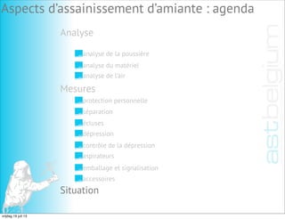 Analyse
Aspects d’assainissement d’amiante : agenda
analyse de la poussière
analyse du matériel
analyse de l’air
Mesures
Situation
protection personnelle
séparation
écluses
dépression
contrôle de la dépression
aspirateurs
emballage et signalisation
accessoires
vrijdag 19 juli 13
 